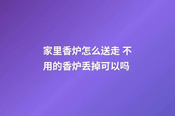 家里香炉怎么送走 不用的香炉丢掉可以吗